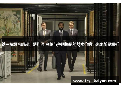 铁三角组合崛起:萨利巴 乌帕与楚阿梅尼的战术价值与未来前景解析 铁三角组合崛起:萨利巴 乌帕与楚阿梅尼的战术价值与未来前景解析