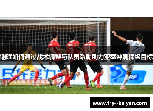 谢晖如何通过战术调整与队员激励助力亚泰冲刺保级目标 谢晖如何通过战术调整与队员激励助力亚泰冲刺保级目标