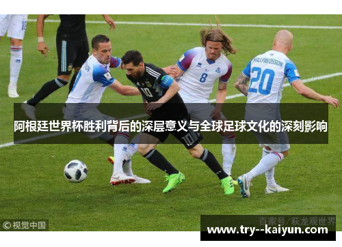 阿根廷世界杯胜利背后的深层意义与全球足球文化的深刻影响