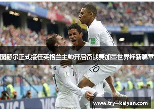 图赫尔正式接任英格兰主帅开启备战美加墨世界杯新篇章 图赫尔正式接任英格兰主帅开启备战美加墨世界杯新篇章